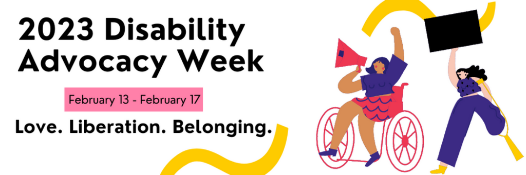 2023 Disability Advocacy Week. February 13 – February 17. Love. Liberation. Belonging. Illustration of a wheelchair user with a megaphone next to a person with a prosthetic leg holding up a blank black sign.