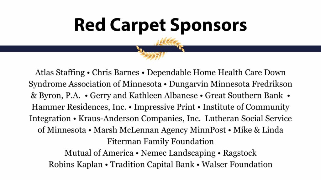 Red Carpet Sponsor: Atlas Staffing • Chris Barnes • Dependable Home Health Care Down Syndrome Association of Minnesota • Dungarvin Minnesota Fredrikson & Byron, P.A. • Gerry and Kathleen Albanese • Great Southern Bank • Hammer Residences, Inc. • Impressive Print • Institute of Community Integration • Kraus-Anderson Companies, Inc. Lutheran Social Service of Minnesota • Marsh McLennan Agency MinnPost • Mike & Linda Fiterman Family Foundation Mutual of America • Nemec Landscaping • Ragstock Robins Kaplan • Tradition Capital Bank • Walser Foundation