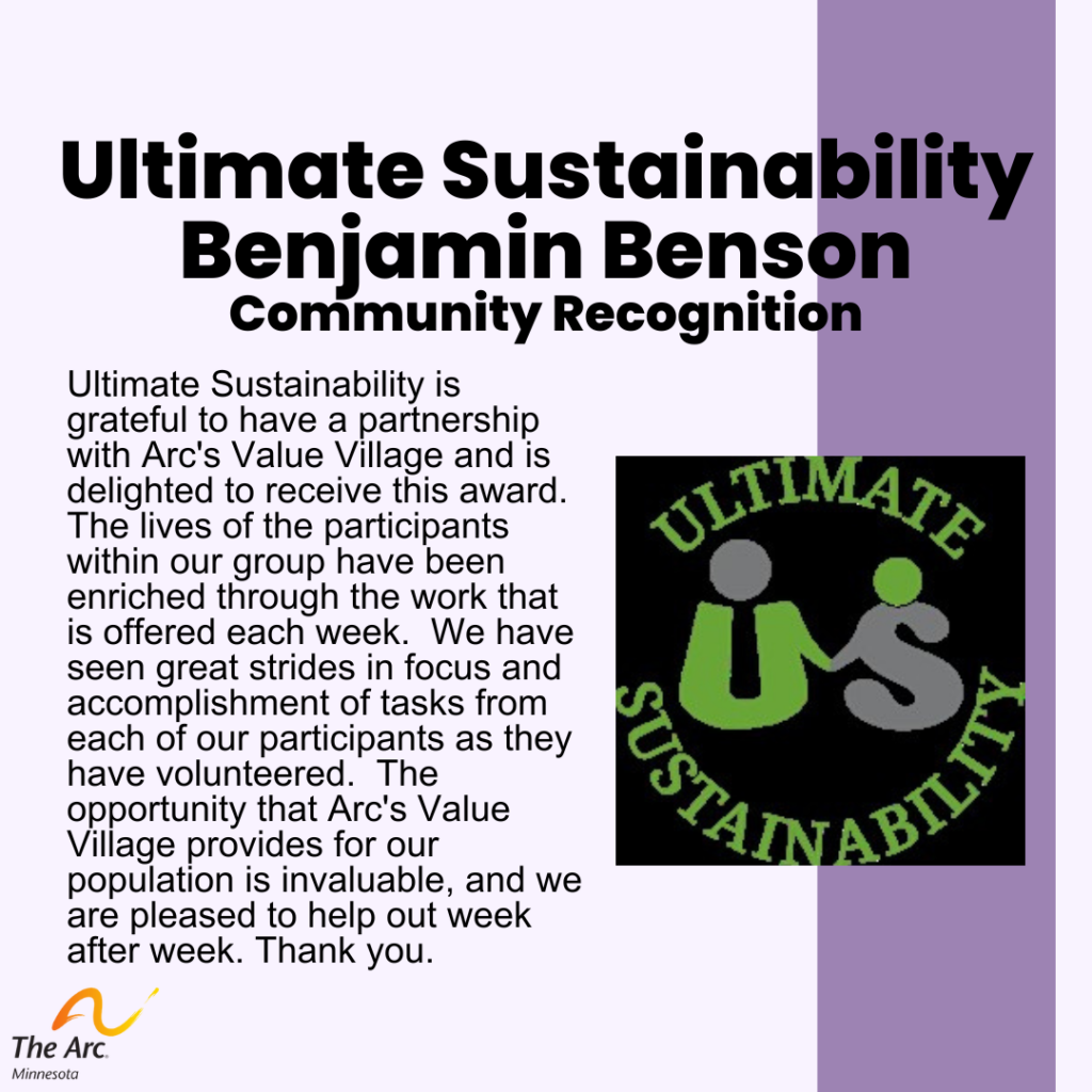 Purple background with Ultimate Sustainability Logo. Text reads: Ultimate Sustainability Benjamin Benson. Community Recognition. Ultimate Sustainability is grateful to have a partnership with Arc's Value Village and is delighted to receive this award. The lives of the participants within our group have been enriched through the work that is offered each week. We have seen great strides in focus and accomplishment of tasks from each of our participants as they have volunteered. The opportunity that Arc's Value Village provides for our population is invaluable, and we are pleased to help out week after week. Thank you. 