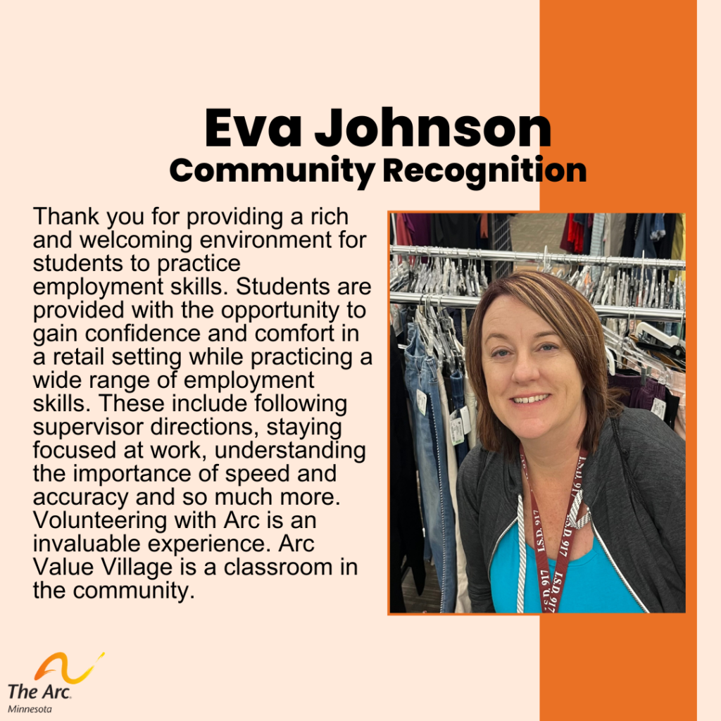 Orange Background with photo of Eva Johnson smiling. Text reads: Eva Johnson. Community Recognition. Thank you for providing a rich and welcoming environment for students to practice employment skills. Students are provided with the opportunity to gain confidence and comfort in a retail setting while practicing a wide range of employment skills. These include following supervisor directions, staying focused at work, understanding the importance of speed and accuracy and so much more. Volunteering with Arc is an invaluable experience. Arc Value Village is a classroom in the community.