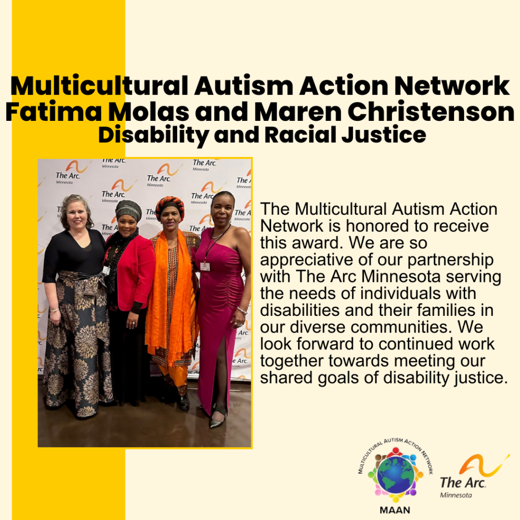 Yellow background with photo of Fatima Molas, Maren Christenson and two other people smiling. Text reads: Multicultural Autism Action Network Fatima Molas and Maren Christenson. Disability and Racial Justice. The Multicultural Autism Action Network is honored to receive this award. We are so appreciative of our partnership with The Arc Minnesota serving the needs of individuals with disabilities and their families in our diverse communities. We look forward to continued work together towards meeting our shared goals of disability justice. 