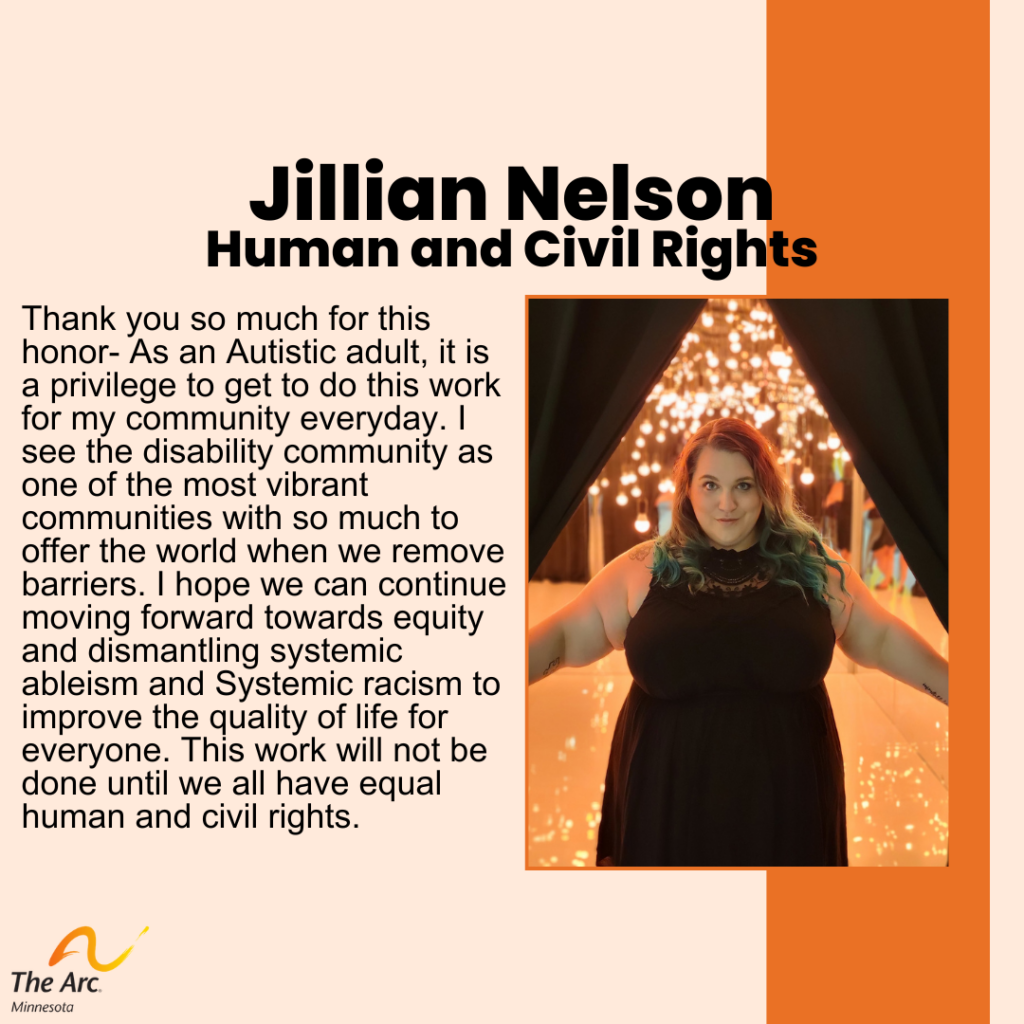 Orange Background with photo of Jillian Nelson. Text reads: Jillian Nelson. Human and Civil Rights. Thank you so much for this honor- As an Autistic adult, it is a privilege to get to do this work for my community everyday. I see the disability community as one of the most vibrant communities with so much to offer the world when we remove barriers. I hope we can continue moving forward towards equity and dismantling systemic ableism and Systemic racism to improve the quality of life for everyone. This work will not be done until we all have equal human and civil rights. 