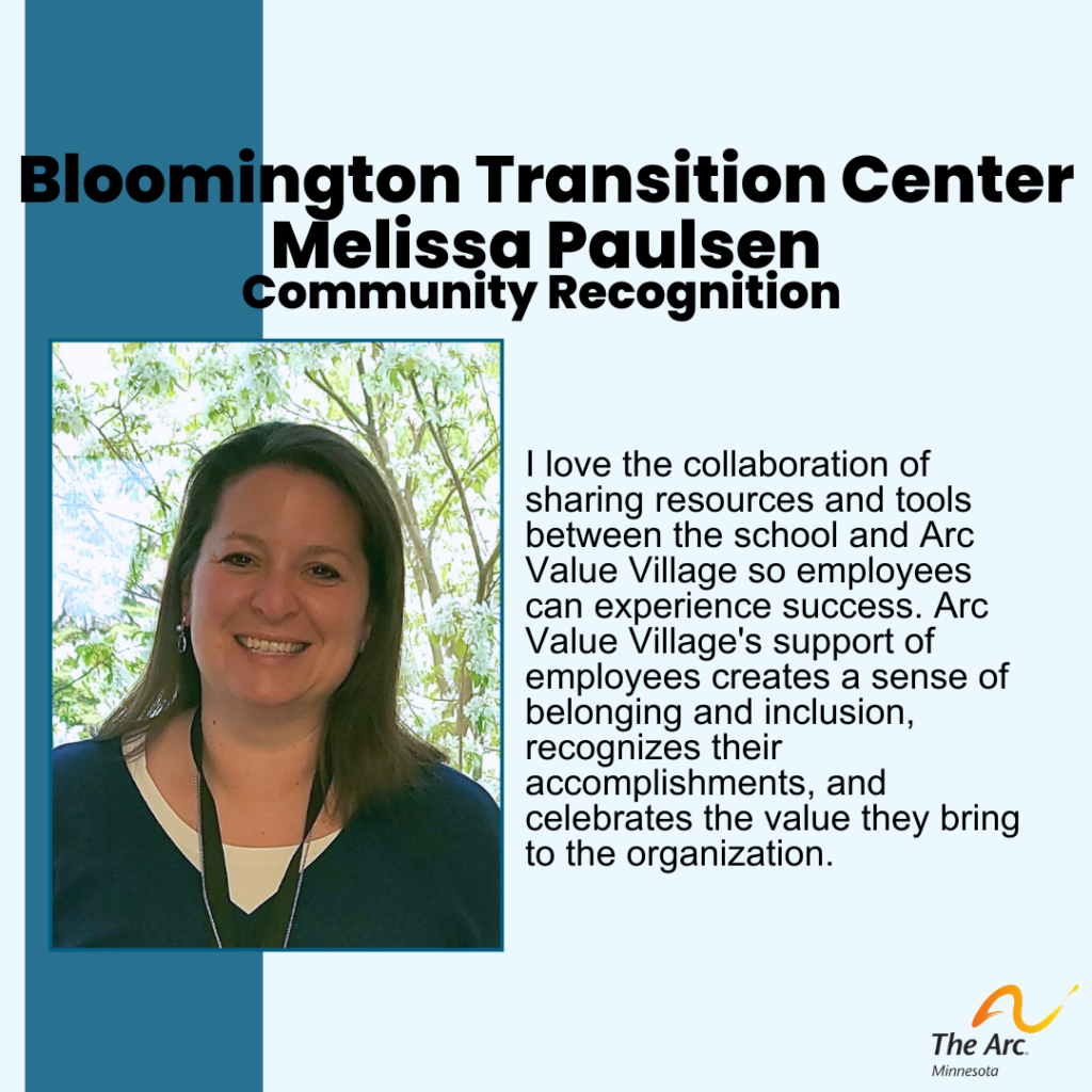 Blue background with photo of Melissa Paulson smiling. Text reads: Bloomington Transition Center Melissa Paulsen. Community Recognition. I love the collaboration of sharing resources and tools between the school and Arc Value Village so employees can experience success. Arc Value Village's support of employees creates a sense of belonging and inclusion, recognizes their accomplishments, and celebrates the value they bring to the organization.