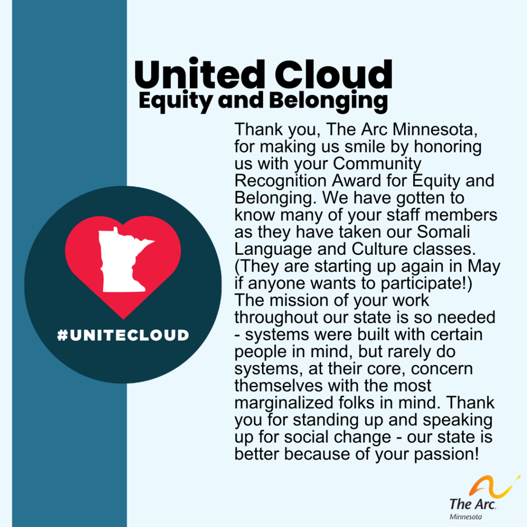 Blue background with United Cloud logo. Text reads: United Cloud. Equity and Belonging. Thank you, The Arc Minnesota, for making us smile by honoring us with your Community Recognition Award for Equity and Belonging. We have gotten to know many of your staff members as they have taken our Somali Language and Culture classes. (They are starting up again in May if anyone wants to participate!) The mission of your work throughout our state is so needed - systems were built with certain people in mind, but rarely do systems, at their core, concern themselves with the most marginalized folks in mind. Thank you for standing up and speaking up for social change - our state is better because of your passion!