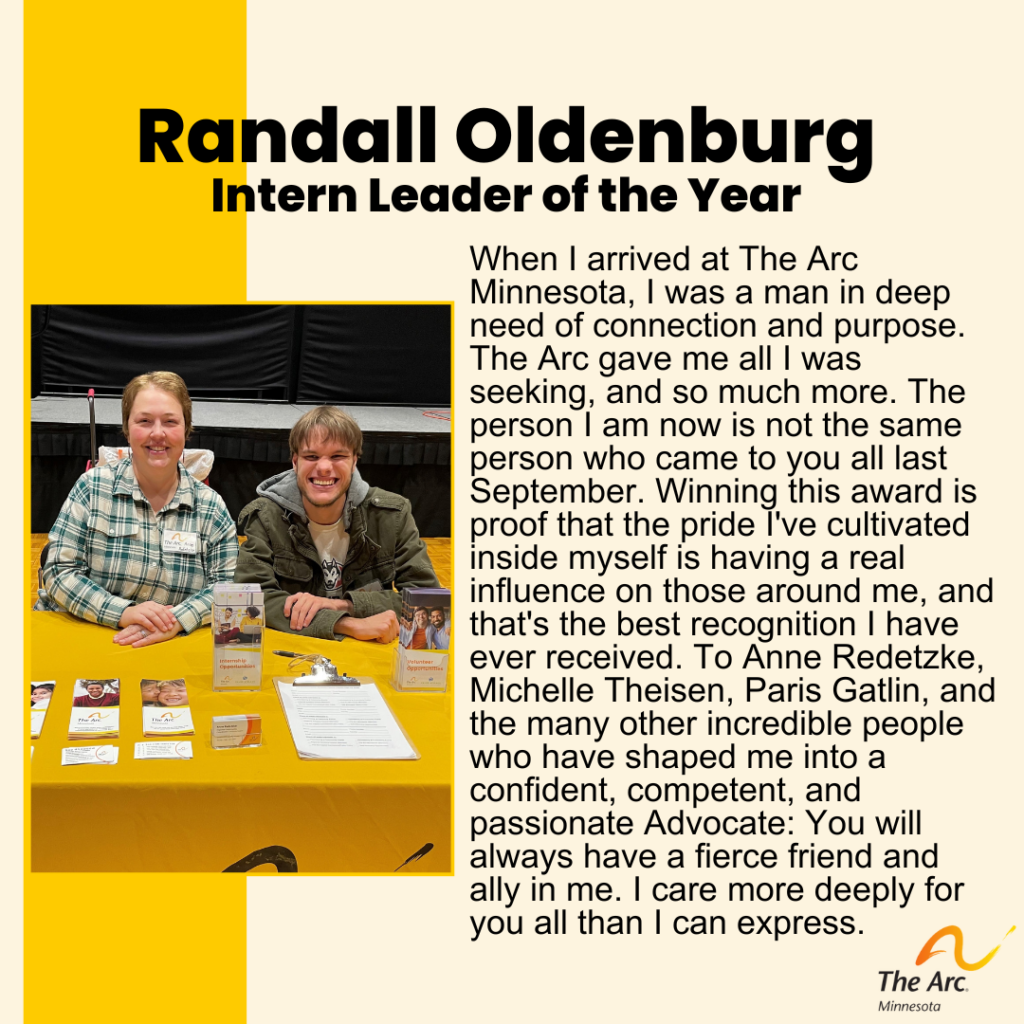 Yellow Background with photo of Randall Oldenburg and Anne Redetzke smiling. Text reads: Randall Oldenburg. Intern Leader of the Year. When I arrived at The Arc Minnesota, I was a man in deep need of connection and purpose. The Arc gave me all I was seeking, and so much more. The person I am now is not the same person who came to you all last September. Winning this award is proof that the pride I've cultivated inside myself is having a real influence on those around me, and that's the best recognition I have ever received. To Anne Redetzke, Michelle Theisen, Paris Gatlin, and the many other incredible people who have shaped me into a confident, competent, and passionate Advocate: You will always have a fierce friend and ally in me. I care more deeply for you all than I can express. 
